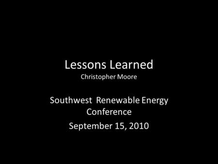 Lessons Learned Christopher Moore Southwest Renewable Energy Conference September 15, 2010.