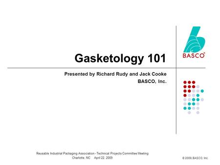 Reusable Industrial Packaging Association - Technical Projects Committee Meeting Charlotte, NC April 22, 2009 © 2009, BASCO, Inc. Gasketology 101 Presented.