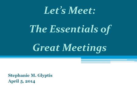 Stephanie M. Glyptis April 5, 2014 Let’s Meet: The Essentials of Great Meetings.