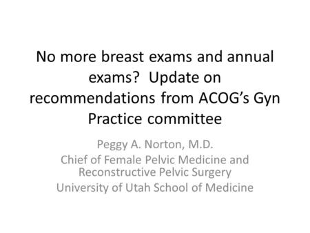 No more breast exams and annual exams? Update on recommendations from ACOG’s Gyn Practice committee Peggy A. Norton, M.D. Chief of Female Pelvic Medicine.