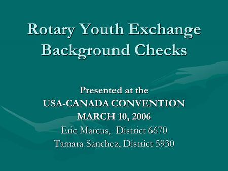 Rotary Youth Exchange Background Checks Presented at the USA-CANADA CONVENTION MARCH 10, 2006 Eric Marcus, District 6670 Tamara Sanchez, District 5930.