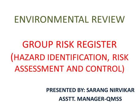 ENVIRONMENTAL REVIEW GROUP RISK REGISTER ( HAZARD IDENTIFICATION, RISK ASSESSMENT AND CONTROL) PRESENTED BY: SARANG NIRVIKAR ASSTT. MANAGER-QMSS.