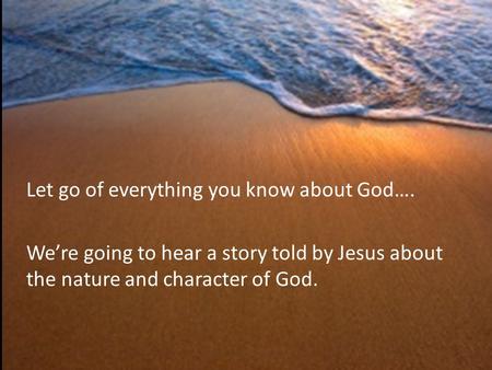 Let go of everything you know about God…. We’re going to hear a story told by Jesus about the nature and character of God.