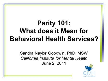 Parity 101: What does it Mean for Behavioral Health Services? Sandra Naylor Goodwin, PhD, MSW California Institute for Mental Health June 2, 2011.