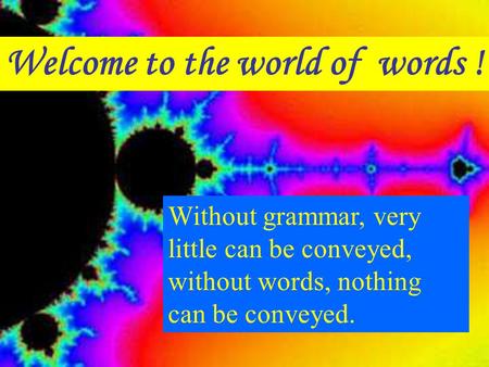 Welcome to the world of words ! Without grammar, very little can be conveyed, without words, nothing can be conveyed.