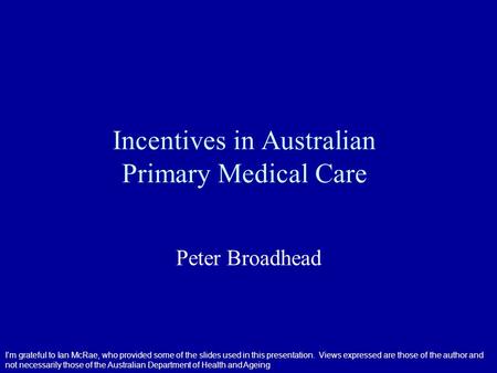 Incentives in Australian Primary Medical Care Peter Broadhead I’m grateful to Ian McRae, who provided some of the slides used in this presentation. Views.