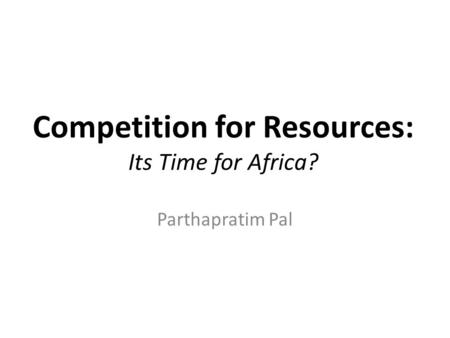 Competition for Resources: Its Time for Africa? Parthapratim Pal.