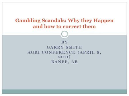 BY GARRY SMITH AGRI CONFERENCE (APRIL 8, 2011) BANFF, AB Gambling Scandals: Why they Happen and how to correct them.