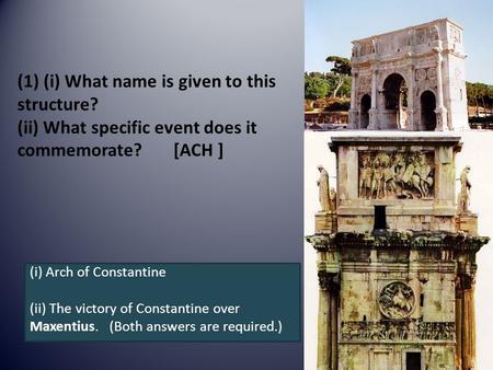 (1) (i) What name is given to this structure? (ii) What specific event does it commemorate? [ACH ] (i) Arch of Constantine (ii) The victory of Constantine.