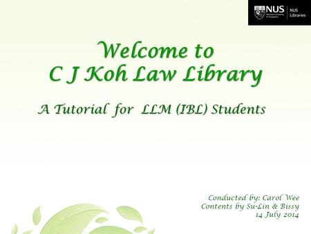 A Tutorial for LLM (IBL) Students Welcome to C J Koh Law Library Conducted by: Carol Wee Contents by Su-Lin & Bissy 14 July 2014.