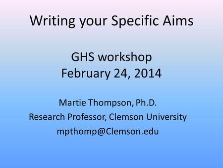 Writing your Specific Aims GHS workshop February 24, 2014 Martie Thompson, Ph.D. Research Professor, Clemson University