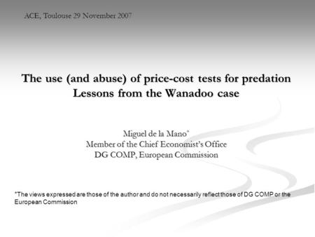 ACE, Toulouse 29 November 2007 The use (and abuse) of price-cost tests for predation Lessons from the Wanadoo case Miguel de la Mano* Member of the Chief.