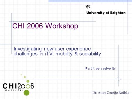 CHI 2006 Workshop Investigating new user experience challenges in iTV: mobility & sociability Part I: pervasive itv Dr. Anxo Cereijo Roibàs.