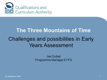 18 September 20081 The Three Mountains of Time Challenges and possibilities in Early Years Assessment Jan Dubiel Programme Manager EYFS.