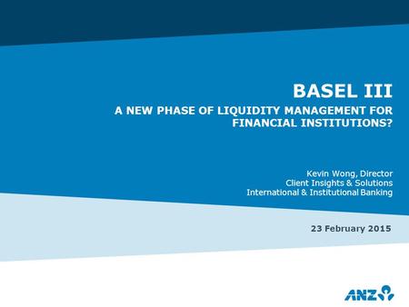 BASEL III A NEW PHASE OF LIQUIDITY MANAGEMENT FOR FINANCIAL INSTITUTIONS? 23 February 2015 Kevin Wong, Director Client Insights & Solutions International.