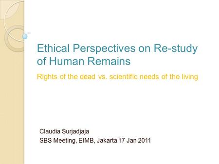 Claudia Surjadjaja SBS Meeting, EIMB, Jakarta 17 Jan 2011 Ethical Perspectives on Re-study of Human Remains Rights of the dead vs. scientific needs of.