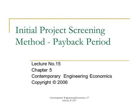 Contemporary Engineering Economics, 4 th edition, © 2007 Initial Project Screening Method - Payback Period Lecture No.15 Chapter 5 Contemporary Engineering.