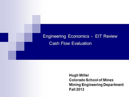 Engineering Economics - EIT Review Cash Flow Evaluation Hugh Miller Colorado School of Mines Mining Engineering Department Fall 2013.