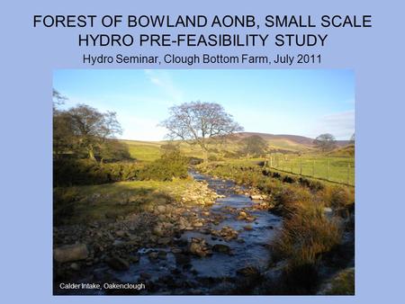 FOREST OF BOWLAND AONB, SMALL SCALE HYDRO PRE-FEASIBILITY STUDY Hydro Seminar, Clough Bottom Farm, July 2011 Calder Intake, Oakenclough.