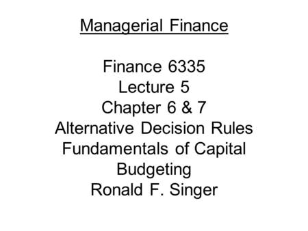 Managerial Finance Finance 6335 Lecture 5 Chapter 6 & 7 Alternative Decision Rules Fundamentals of Capital Budgeting Ronald F. Singer.