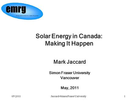 05/2011Jaccard-Simon Fraser University1 Mark Jaccard Simon Fraser University Vancouver May, 2011 Solar Energy in Canada: Making It Happen.