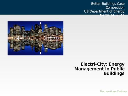 Electri-City: Energy Management in Public Buildings The Lean Green Machines Better Buildings Case Competition US Department of Energy March 14, 2014.