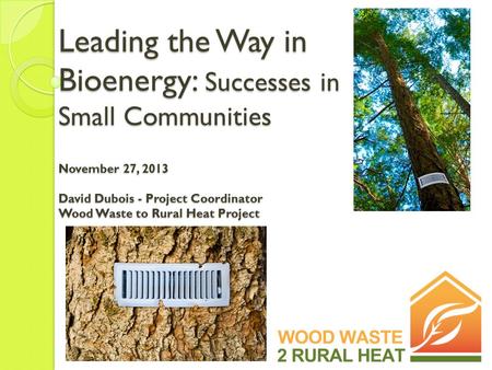 Leading the Way in Bioenergy: Successes in Small Communities November 27, 2013 David Dubois - Project Coordinator Wood Waste to Rural Heat Project.