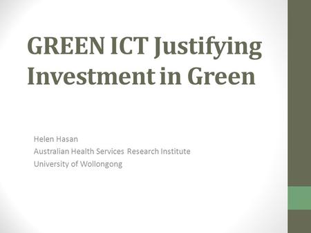 GREEN ICT Justifying Investment in Green Helen Hasan Australian Health Services Research Institute University of Wollongong.