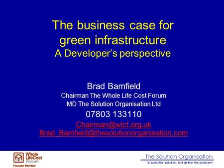 The business case for green infrastructure A Developer’s perspective Brad Bamfield Chairman The Whole Life Cost Forum MD The Solution Organisation Ltd.