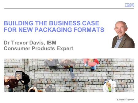 © 2013 IBM Corporation BUILDING THE BUSINESS CASE FOR NEW PACKAGING FORMATS Dr Trevor Davis, IBM Consumer Products Expert.