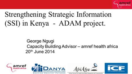 Strengthening Strategic Information (SSI) in Kenya - ADAM project. George Ngugi Capacity Building Advisor – amref health africa 20 th June 2014.