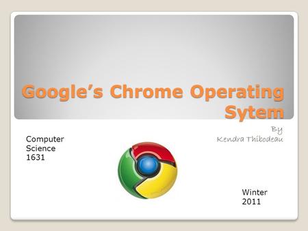 Google’s Chrome Operating Sytem By Kendra Thibodeau Computer Science 1631 Winter 2011.