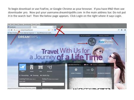 To begin download or use FoxFire, or Google Chrome as your browser. If you have IPAD then use downloader pro. Now put your username.dreamtripslife.com.