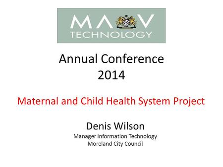 Annual Conference 2014 Maternal and Child Health System Project Denis Wilson Manager Information Technology Moreland City Council.