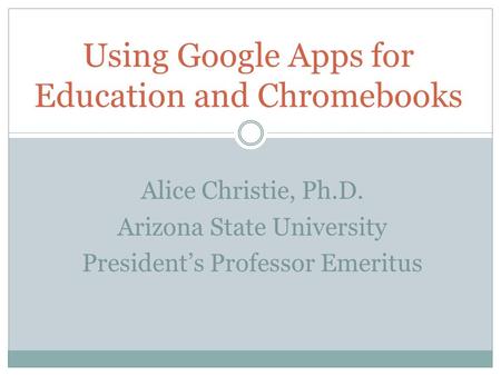 Alice Christie, Ph.D. Arizona State University President’s Professor Emeritus Using Google Apps for Education and Chromebooks.