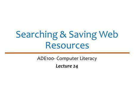 Searching & Saving Web Resources ADE100- Computer Literacy Lecture 24.