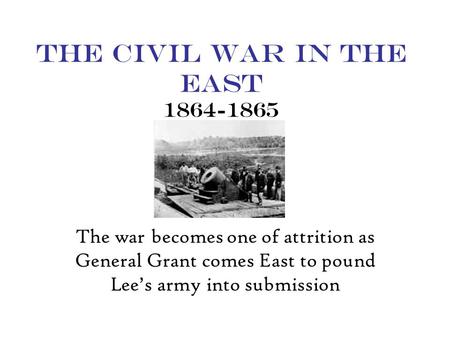 The Civil War in the East 1864-1865 The war becomes one of attrition as General Grant comes East to pound Lee’s army into submission.