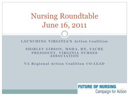 LAUNCHING VIRGINIA’S Action Coalition SHIRLEY GIBSON, MSHA, RN, FACHE PRESIDENT, VIRGINIA NURSES ASSOCIATION VA Regional Action Coalition CO-LEAD Nursing.