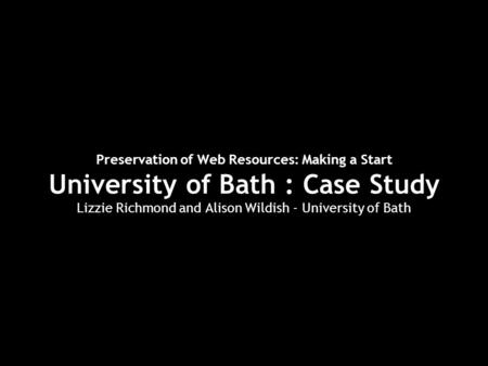 Preservation of Web Resources: Making a Start University of Bath : Case Study Lizzie Richmond and Alison Wildish - University of Bath.