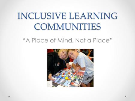 INCLUSIVE LEARNING COMMUNITIES “A Place of Mind, Not a Place”