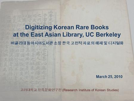 Digitizing Korean Rare Books at the East Asian Library, UC Berkeley 버클리대 동아시아도서관 소장 한국 고전적 자료의 해제 및 디지털화 March 25, 2010 고려대학교 민족문화연구원 (Research Institute.