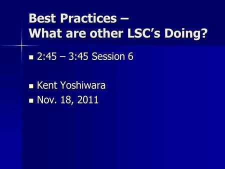 Best Practices – What are other LSC’s Doing? 2:45 – 3:45 Session 6 2:45 – 3:45 Session 6 Kent Yoshiwara Kent Yoshiwara Nov. 18, 2011 Nov. 18, 2011.