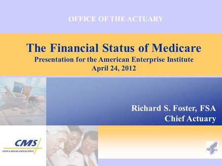 OFFICE OF THE ACTUARY The Financial Status of Medicare Presentation for the American Enterprise Institute April 24, 2012 Richard S. Foster, FSA Chief Actuary.