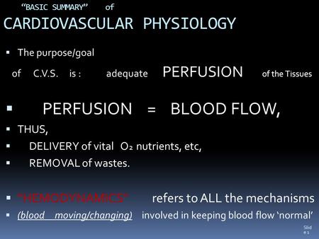 Slid e 1 “BASIC SUMMARY” of CARDIOVASCULAR PHYSIOLOGY  The purpose/goal of C.V.S. is : adequate PERFUSION of the Tissues  PERFUSION = BLOOD FLOW,  THUS,