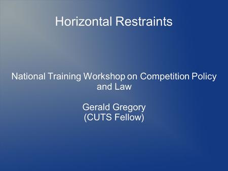 Horizontal Restraints National Training Workshop on Competition Policy and Law Gerald Gregory (CUTS Fellow)