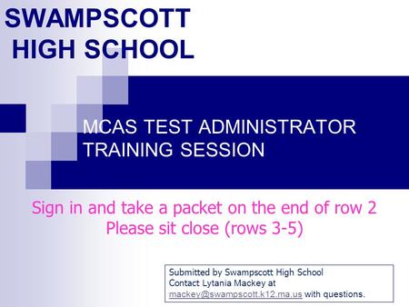 SWAMPSCOTT HIGH SCHOOL MCAS TEST ADMINISTRATOR TRAINING SESSION Sign in and take a packet on the end of row 2 Please sit close (rows 3-5) Submitted by.