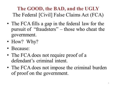 The GOOD, the BAD, and the UGLY The Federal [Civil] False Claims Act (FCA) The FCA fills a gap in the federal law for the pursuit of “fraudsters” – those.