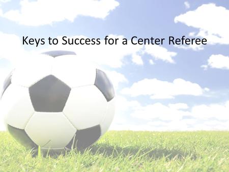 Keys to Success for a Center Referee. What We’ll Cover The Night Before Your Match – Prepare to Succeed Countdown to Kickoff – Timing is Everything Your.