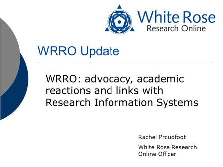 WRRO Update WRRO: advocacy, academic reactions and links with Research Information Systems Rachel Proudfoot White Rose Research Online Officer.