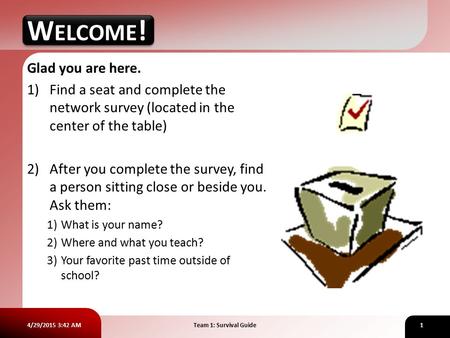 4/29/2015 3:43 AMTeam 1: Survival Guide1 WELCOME! Glad you are here. 1)Find a seat and complete the network survey (located in the center of the table)